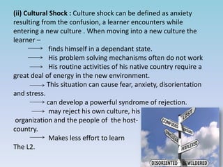 (ii) Cultural Shock : Culture shock can be defined as anxiety
resulting from the confusion, a learner encounters while
entering a new culture . When moving into a new culture the
learner –
finds himself in a dependant state.
His problem solving mechanisms often do not work
His routine activities of his native country require a
great deal of energy in the new environment.
This situation can cause fear, anxiety, disorientation
and stress.
can develop a powerful syndrome of rejection.
may reject his own culture, his
organization and the people of the host-
country.
Makes less effort to learn
The L2.
 