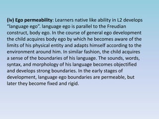 (iv) Ego permeability: Learners native like ability in L2 develops
“language ego”. language ego is parallel to the Freudian
construct, body ego. In the course of general ego development
the child acquires body ego by which he becomes aware of the
limits of his physical entity and adapts himself according to the
environment around him. In similar fashion, the child acquires
a sense of the boundaries of his language. The sounds, words,
syntax, and morphology of his language becomes objectified
and develops strong boundaries. In the early stages of
development, language ego boundaries are permeable, but
later they become fixed and rigid.
 