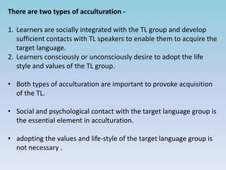 There are two types of acculturation -
1. Learners are socially integrated with the TL group and develop
sufficient contacts with TL speakers to enable them to acquire the
target language.
2. Learners consciously or unconsciously desire to adopt the life
style and values of the TL group.
• Both types of acculturation are important to provoke acquisition
of the TL.
• Social and psychological contact with the target language group is
the essential element in acculturation.
• adopting the values and life-style of the target language group is
not necessary .
 