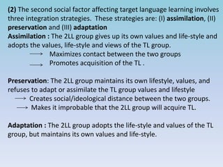 (2) The second social factor affecting target language learning involves
three integration strategies. These strategies are: (I) assimilation, (II)
preservation and (III) adaptation
Assimilation : The 2LL group gives up its own values and life-style and
adopts the values, life-style and views of the TL group.
Maximizes contact between the two groups
Promotes acquisition of the TL .
Preservation: The 2LL group maintains its own lifestyle, values, and
refuses to adapt or assimilate the TL group values and lifestyle
Creates social/ideological distance between the two groups.
Makes it improbable that the 2LL group will acquire TL.
Adaptation : The 2LL group adopts the life-style and values of the TL
group, but maintains its own values and life-style.
 
