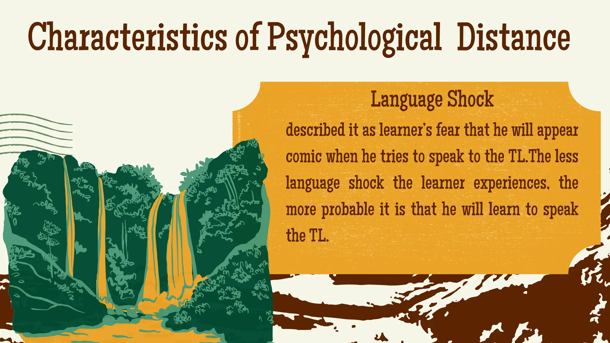Characteristics of Psychological Distance
.
Language Shock
described it as learner’s fear that he will appear
comic when he tries to speak to the TL.The less
language shock the learner experiences, the
more probable it is that he will learn to speak
the TL.
 