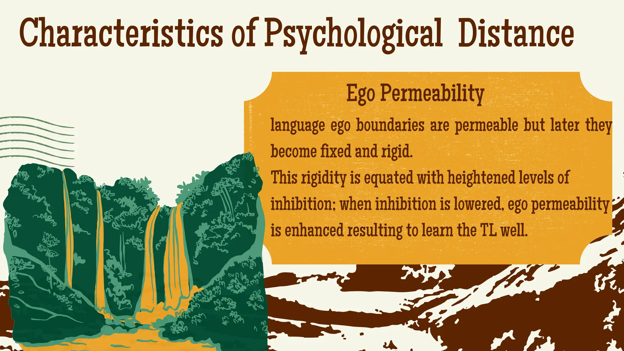 Characteristics of Psychological Distance
.
Ego Permeability
language ego boundaries are permeable but later they
become fixed and rigid.
This rigidity is equated with heightened levels of
inhibition; when inhibition is lowered, ego permeability
is enhanced resulting to learn the TL well.
 