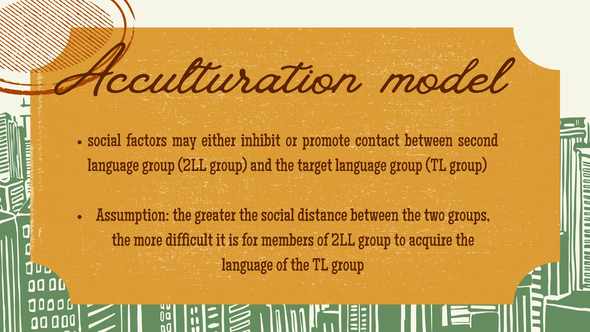 Acculturation model
social factors may either inhibit or promote contact between second
language group (2LL group) and the target language group (TL group)
Assumption: the greater the social distance between the two groups,
the more difficult it is for members of 2LL group to acquire the
language of the TL group
 