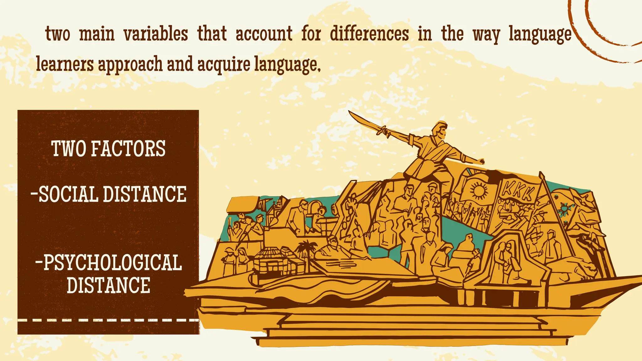 two main variables that account for differences in the way language
learners approach and acquire language,
TWO FACTORS
-SOCIAL DISTANCE
-PSYCHOLOGICAL
DISTANCE
 