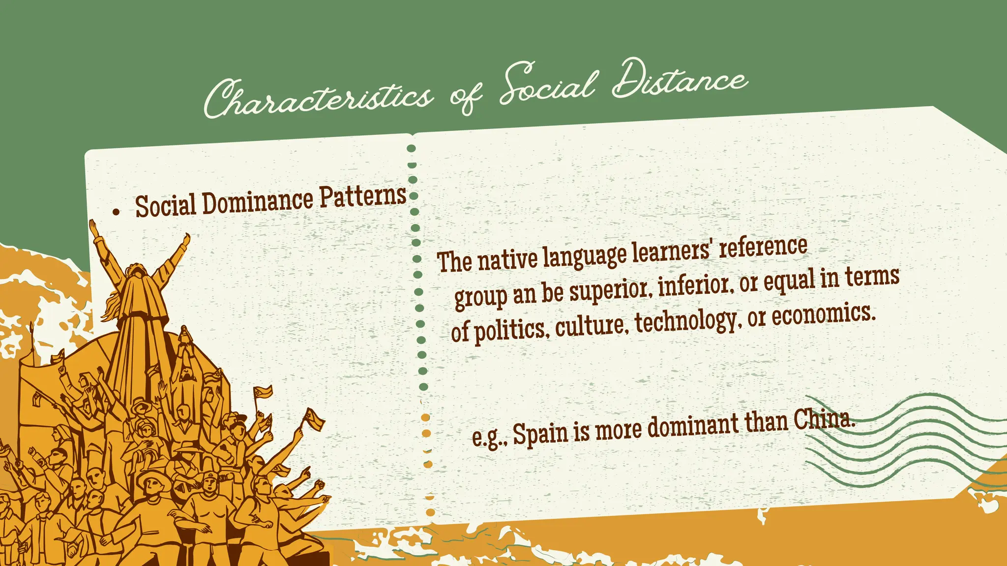 Social Dominance Patterns
The native language learners' reference
group an be superior, inferior, or equal in terms
of politics, culture, technology, or economics.
e.g., Spain is more dominant than China.
Characteristics of Social Distance
 