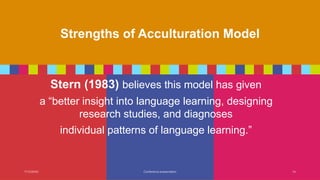 Strengths of Acculturation Model
Stern (1983) believes this model has given
a “better insight into language learning, designing
research studies, and diagnoses
individual patterns of language learning.”
7/13/20XX Conference presentation 14
 