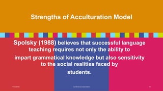 Strengths of Acculturation Model
Spolsky (1988) believes that successful language
teaching requires not only the ability to
impart grammatical knowledge but also sensitivity
to the social realities faced by
students.
7/13/20XX Conference presentation 15
 