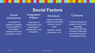 Social
Dominance
Enclosure Cohesive
-considers the
degree of equality
(subordination or
domination)
between the host
and guest cultures.
-degree of sharing
cultural construction
(school, church,
clubs,
facilities, trades,
profession, etc.)
-a strong intragroup
contact in the native
language
community with few
contacts outside the
community impacts
language learning.
-acquisition is
obtained through
assimilation,
preservation, and
adaptation.
Social Factors
7/13/20XX Conference presentation 8
Integration
Pattern
 