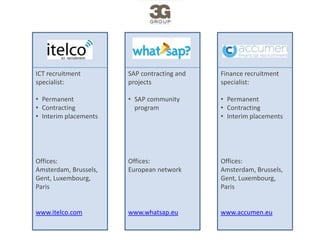 ICT recruitment        SAP contracting and   Finance recruitment
specialist:            projects              specialist:

• Permanent            • SAP community       • Permanent
• Contracting                                • Contracting
                         program
• Interim placements                         • Interim placements




Offices:               Offices:              Offices:
Amsterdam, Brussels,   European network      Amsterdam, Brussels,
Gent, Luxembourg,                            Gent, Luxembourg,
Paris                                        Paris


www.itelco.com         www.whatsap.eu        www.accumen.eu
 