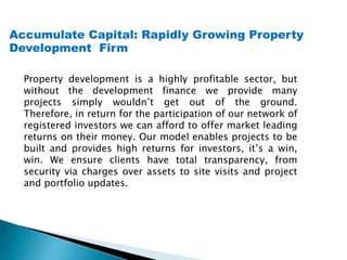 Accumulate Capital: Rapidly Growing Property
Development Firm
Property development is a highly profitable sector, but
without the development finance we provide many
projects simply wouldn’t get out of the ground.
Therefore, in return for the participation of our network of
registered investors we can afford to offer market leading
returns on their money. Our model enables projects to be
built and provides high returns for investors, it’s a win,
win. We ensure clients have total transparency, from
security via charges over assets to site visits and project
and portfolio updates.
 