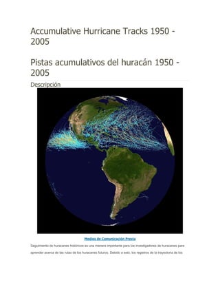 Accumulative Hurricane Tracks 1950 -
2005

Pistas acumulativos del huracán 1950 -
2005
Descripción




                                      Medios de Comunicación Previa

Seguimiento de huracanes históricos es una manera importante para los investigadores de huracanes para

aprender acerca de las rutas de los huracanes futuros. Debido a esto, los registros de la trayectoria de los
 