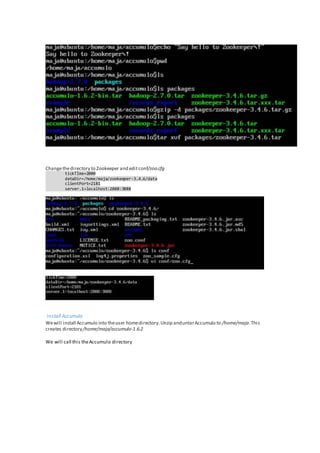 Changethedirectory to Zookeeper and editconf/zoo.cfg
tickTIme=2000
dataDir=/home/maja/zookeeper-3.4.6/data
clientPort=2181
server.1=localhost:2888:3888
Install Accumulo
Wewill install Accumulo into theuser homedirectory.Unzip anduntarAccumulo to /home/maja.This
creates directory/home/maja/accumulo-1.6.2
We will call this theAccumulo directory
 