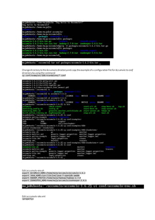 Changedirectory to theAccumulo directoryand copy theexampleof a configuration filefor Accumulo to conf
directory by usingthecommand
cp conf/examples/1GB/standalone/* conf
Editaccumulo-env.sh
export ACCUMULO_HOME=/home/maja/accumulo/accumulo-1.6.2
export JAVA_HOME=/usr/lib/jvm/java-7-openjdk-amd64
export HADOOP_PREFIX=/home/maja/hadoop/hadoop-2.7.0
export ZOOKEEPER_HOME=home/maja/accumulo/zookeeper-3.4.6
Editaccumulo-site.xml
<property>
 