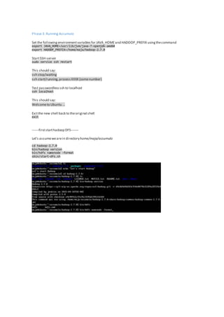 Phase 3: Running Accumulo
Set the followingenvironmentvariablesfor JAVA_HOMEand HADOOP_PREFIX usingthecommand
export JAVA_HOME=/usr/lib/jvm/java-7-openjdk-amd64
export HADOOP_PREFIX=/home/maja/hadoop-2.7.0
StartSSH-server
sudo service ssh restart
This should say:
ssh stop/waiting
ssh start/running,processXXXX (somenumber)
Test passwordlessssh to localhost
ssh localhost
This should say:
Welcometo Ubuntu ...
Exitthe new shell back to theoriginal shell
exit
------firststarthadoop DFS-------
Let's assumewearein directoryhome/maja/accumulo
cd hadoop-2.7.0
bin/hadoop version
bin/hdfs namenode -format
sbin/start-dfs.sh
 