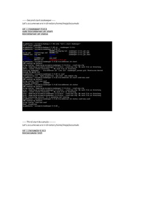 ------Second startzookeeper-----
Let's assumewearein directoryhome/maja/accumulo
cd ../zookeeper-3.4.6
sudo bin/zkServer.sh start
bin/zkServer.sh status
----- Third startAccumulo---------
Let's assumewearein directoryhome/maja/accumulo
cd ../accumulo-1.6.2
bin/accumulo init
 