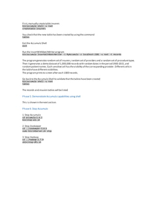 First,manually createtableinsurers
bin/accumulo shell -u root
createtable insurers
You check thatthe new tablehasbeen created by usingthecommand
tables
Exitthe Accumulo Shell
exit
Run the InsertWithBatchWriter program
bin/accumulo InsertWithBatchWriter -i MyAccumulo -z localhost:2181 -u root -t records
The programgeneratesrandomsetof insurers,randomsetof providersand a randomsetof proceduretypes.
Then itgenerates a demo datasetof 1,000,000recordswith randomdatesin theperiod1900-2015,and
randompatientnames.Each sensitivecell hasthevisibility of thecorrespondingprovider. Differentcellsin
the tablehavedifferentvisibilities.
The programprintsto screen after each 1000records.
Go back to theAccumulo Shell to validatethatthetableshavebeen created
bin/accumulo shell -u root
tables
The records and insurers tables will belisted
Phase 5: Demonstrate Accumulo capabilities using shell
This isshownin thenextsection.
Phase 6: Stop Accumulo
1.Stop Accumulo
cd accumulo-1.6.2
bin/stop-all.sh
2.Stop Zookeeper
cd ../zookeeper-3.4.6
sudo bin/zkServer.sh stop
3.Stop Hadoop
cd ../hadoop-2.7.0
sbin/stop-dfs.sh
 