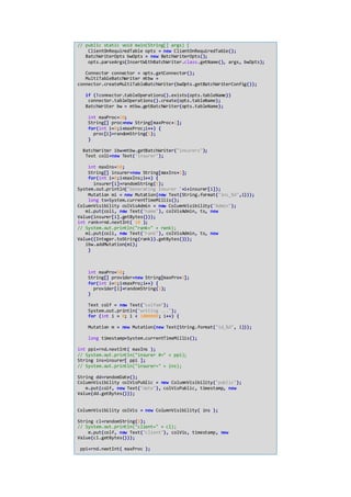 // public static void main(String[] args) {
ClientOnRequiredTable opts = new ClientOnRequiredTable();
BatchWriterOpts bwOpts = new BatchWriterOpts();
opts.parseArgs(InsertWithBatchWriter.class.getName(), args, bwOpts);
Connector connector = opts.getConnector();
MultiTableBatchWriter mtbw =
connector.createMultiTableBatchWriter(bwOpts.getBatchWriterConfig());
if (!connector.tableOperations().exists(opts.tableName))
connector.tableOperations().create(opts.tableName);
BatchWriter bw = mtbw.getBatchWriter(opts.tableName);
int maxProc=20;
String[] proc=new String[maxProc+1];
for(int i=0;i<maxProc;i++) {
proc[i]=randomString(5);
}
BatchWriter ibw=mtbw.getBatchWriter("insurers");
Text coli=new Text("insurer");
int maxIns=50;
String[] insurer=new String[maxIns+1];
for(int i=0;i<maxIns;i++) {
insurer[i]=randomString(5);
System.out.println("Generating Insurer "+i+insurer[i]);
Mutation mi = new Mutation(new Text(String.format("ins_%d",i)));
long ts=System.currentTimeMillis();
ColumnVisibility colVisAdmin = new ColumnVisibility("Admin");
mi.put(coli, new Text("name"), colVisAdmin, ts, new
Value(insurer[i].getBytes()));
int rank=rnd.nextInt( 10 );
// System.out.println("rank=" + rank);
mi.put(coli, new Text("rank"), colVisAdmin, ts, new
Value((Integer.toString(rank)).getBytes()));
ibw.addMutation(mi);
}
int maxPro=50;
String[] provider=new String[maxPro+1];
for(int i=0;i<maxPro;i++) {
provider[i]=randomString(5);
}
Text colf = new Text("colfam");
System.out.println("writing ...");
for (int i = 0; i < 1000000; i++) {
Mutation m = new Mutation(new Text(String.format("id_%d", i)));
long timestamp=System.currentTimeMillis();
int ppi=rnd.nextInt( maxIns );
// System.out.println("insurer #=" + ppi);
String ins=insurer[ ppi ];
// System.out.println("insurer=" + ins);
String dd=randomDate();
ColumnVisibility colVisPublic = new ColumnVisibility("public");
m.put(colf, new Text("date"), colVisPublic, timestamp, new
Value(dd.getBytes()));
ColumnVisibility colVis = new ColumnVisibility( ins );
String cl=randomString(8);
// System.out.println("client=" + cl);
m.put(colf, new Text("client"), colVis, timestamp, new
Value(cl.getBytes()));
ppi=rnd.nextInt( maxProc );
 