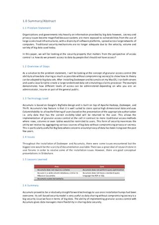 1.0 Summary/Abstract
1.1 Problem Statement
Organizations and governments rely heavily on information provided by big data however, secrecy and
privacy issues become magnified because systems are more exposed to vulnerabilities from the use of
large-scalecloud infrastructures,with a diversity of software platforms, spread across largenetworks of
computers. Traditional security mechanisms are no longer adequate due to the velocity, volume and
variety of big data used today.
In this paper, we will be looking at the security property that matters from the perspective of access
control i.e. how do we prevent access to data by people that should not have access?
1.2 Overview of Steps
As a solution to the problem statement, I will be looking at the concept of granular access control (the
ability to allowdata sharingas much as possible without compromising secrecy) to show how its theory
can be adapted to bigdata sets.After installingZookeeper and Accumulo on my MacOS, I ran both servers
and used a Java Scriptto create a largerandomized data set simulatinga claims processor.The example
demonstrates how different levels of access can be administered depending on who you are: an
administrator, insurer or part of the general public.
1.3 Technology Used
Accumulo is based on Google’s BigTable design and is built on top of Apache Hadoop, Zookeeper, and
Thrift. Accumulo’s key feature is that it is well suited to store sparse high dimensional data and uses
ColumnVisibility to allowthefilteringof users based on the presentation of the appropriateauthorization
i.e. only data that has the correct visibility label will be returned to the user. This allows the
implementation of granular access control at the cell in contrast to more traditional access methods
where rows, columns or even tables would be restricted to users. This form of security maximizes the
utility we receive by aggregating various sources of big data without compromising privacy or secrecy.
This is particularly useful for BigData where concerns around privacy of data has been risingover the past
few years.
1.4 Issues
Throughout the installation of Zookeeper and Accumulo, there were some issues encountered but the
biggest one would be the scarcity of documentation available.There was a great deal of research done in
user forums in order to resolve some of the installation issues. However, there are good conceptual
presentations in Slideshare.
1.5 Lessons Learned
1.6 Summary
Accumulo proved to be a relatively straightforward technology to use once installation humps had been
overcome. Its cell-based security model is very useful as data sharingwithout compromisingsecrecy is a
big security issue we face in terms of big data. The ability of implementing granular access control with
Accumulo gives data managers more flexibility in sharing data securely.
Pros Cons
Accumulo does not require a schema Accumulo does not perform query optimization
Accuulo is a wide column database, similar to
HBase or Cassandra
Accumulo does not have a standard query
language like RDF or SQL
Accumulo scales horizontally
 