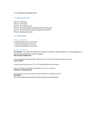 3.0 Installation/Configuration
3.1: High-level overview
Phase1: Download
Phase2: Installation
Phase3: RunningAccumulo
Phase4: Run Java program to populate the demo dataset
Phase5: Demonstrate Accumulo capabilities usingshell
Phase6: Stopping Accumulo
3.2: Detailed steps
Phase 1: Download
1. Download Accumulo 1.6.2.tar.gz
2. Download Hadoop 2.7.0.tar.gz
3. Download Zookeeper-3.4.6.tar.gz
Phase 2: Installation
Prerequisite: You need Java 7 JRE for the software and JDK for projectsoftware. I am usingopenjava-7-
jdk. This can be done by usingthe command
Itis also importantthatOpenJDK isdefaultjava.Thiscan beverifiedby usingthecommand
java –version
Itshould reportjavaversion "1.0.7_79" OpenJDK RuntimeEnvironment
Note: To find theinstall path forOpenJDK;you can usecommand
readlink -f $(which java)
EnsurethattheJava/binhasbeen added to $PATHby usingthecommand
The java configuration should look similar to the printscreen below
sudo apt-get openjdk-jdk
Echo $PATH
 
