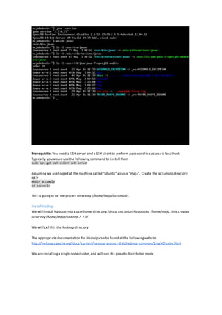 Prerequisite: You need a SSH server and a SSH clientto perform passwordless accessto localhost.
Typically,you would use the followingcommand to install them
sudo apt-get ssh-client ssh-server
Assumingwe are logged at the machine called "ubuntu" as user "maja". Create the accumulo directory
cd ~
mkdir accumulo
cd accumulo
This is goingto be the project directory (/home/maja/accumulo).
Install Hadoop
We will install Hadoop into a user home directory. Unzip and untar Hadoop to /home/maja, this creates
directory /home/maja/hadoop-2.7.0/
We will call this theHadoop directory
The appropriatedocumentation for Hadoop can be found at the followingwebsite
http://hadoop.apache.org/docs/current/hadoop-project-dist/hadoop-common/SingleCluster.html
We areinstallinga singlenodecluster,and will run itis pseudo distributed mode
 