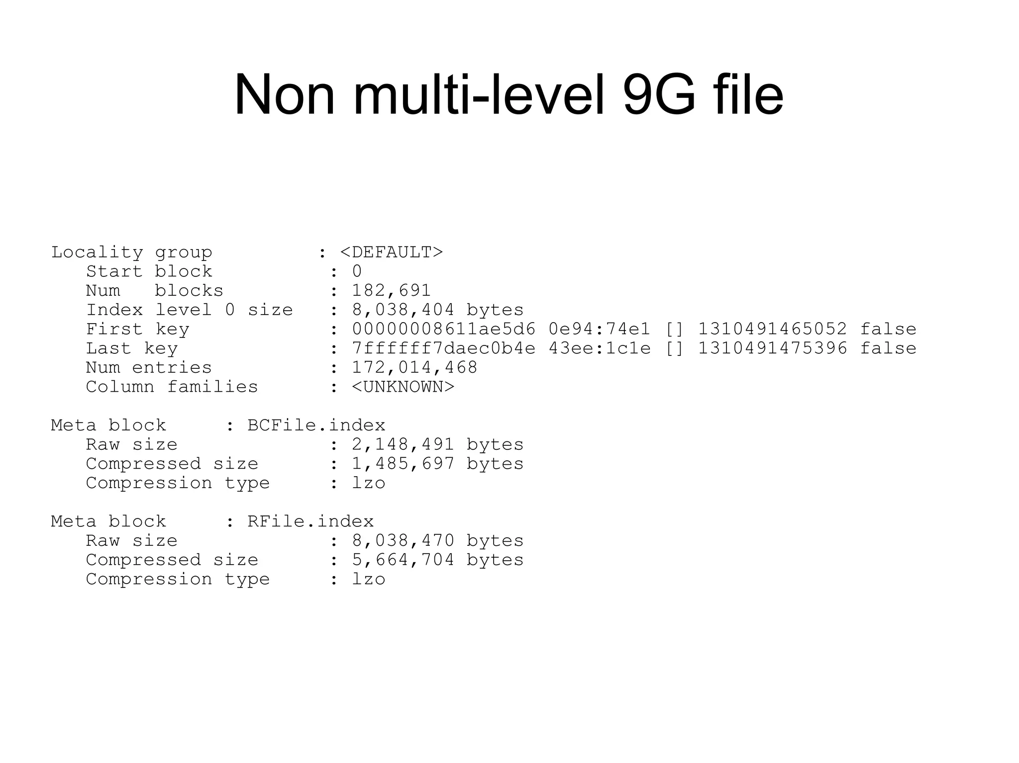 Non multi-level 9G file

Locality group          : <DEFAULT>
   Start block           : 0
   Num   blocks          : 182,691
   Index level 0 size    : 8,038,404 bytes
   First key             : 00000008611ae5d6 0e94:74e1 [] 1310491465052 false
   Last key              : 7ffffff7daec0b4e 43ee:1c1e [] 1310491475396 false
   Num entries           : 172,014,468
   Column families       : <UNKNOWN>

Meta block     : BCFile.index
   Raw size             : 2,148,491 bytes
   Compressed size      : 1,485,697 bytes
   Compression type     : lzo

Meta block     : RFile.index
   Raw size             : 8,038,470 bytes
   Compressed size      : 5,664,704 bytes
   Compression type     : lzo
 
