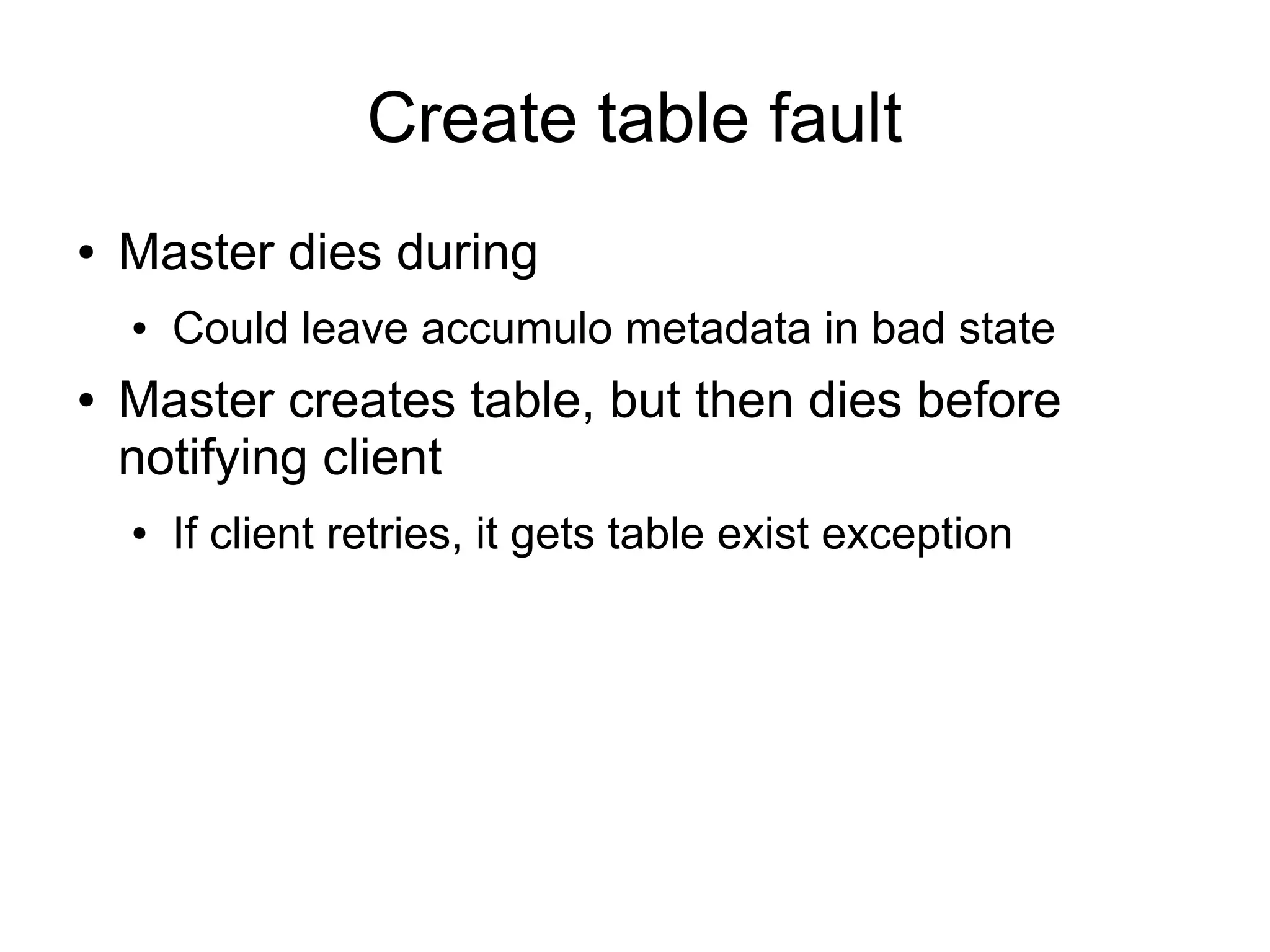Create table fault
●   Master dies during
    ●   Could leave accumulo metadata in bad state
●   Master creates table, but then dies before
    notifying client
    ●   If client retries, it gets table exist exception
 