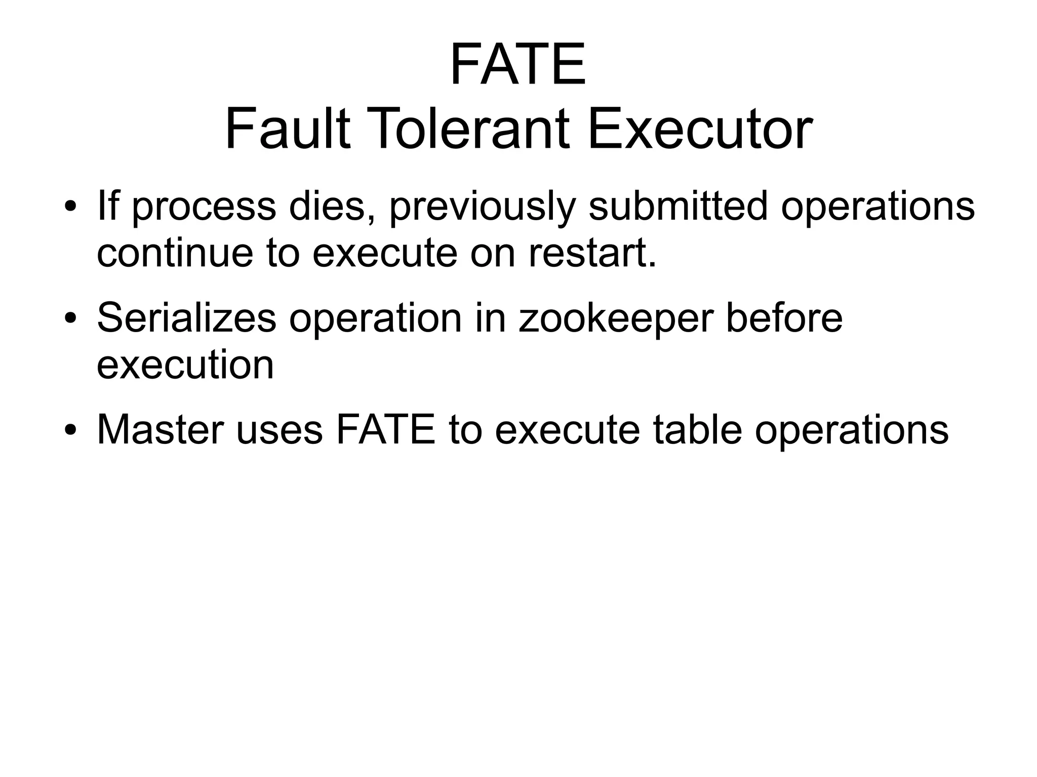 FATE
          Fault Tolerant Executor
●   If process dies, previously submitted operations
    continue to execute on restart.
●   Serializes operation in zookeeper before
    execution
●   Master uses FATE to execute table operations
 