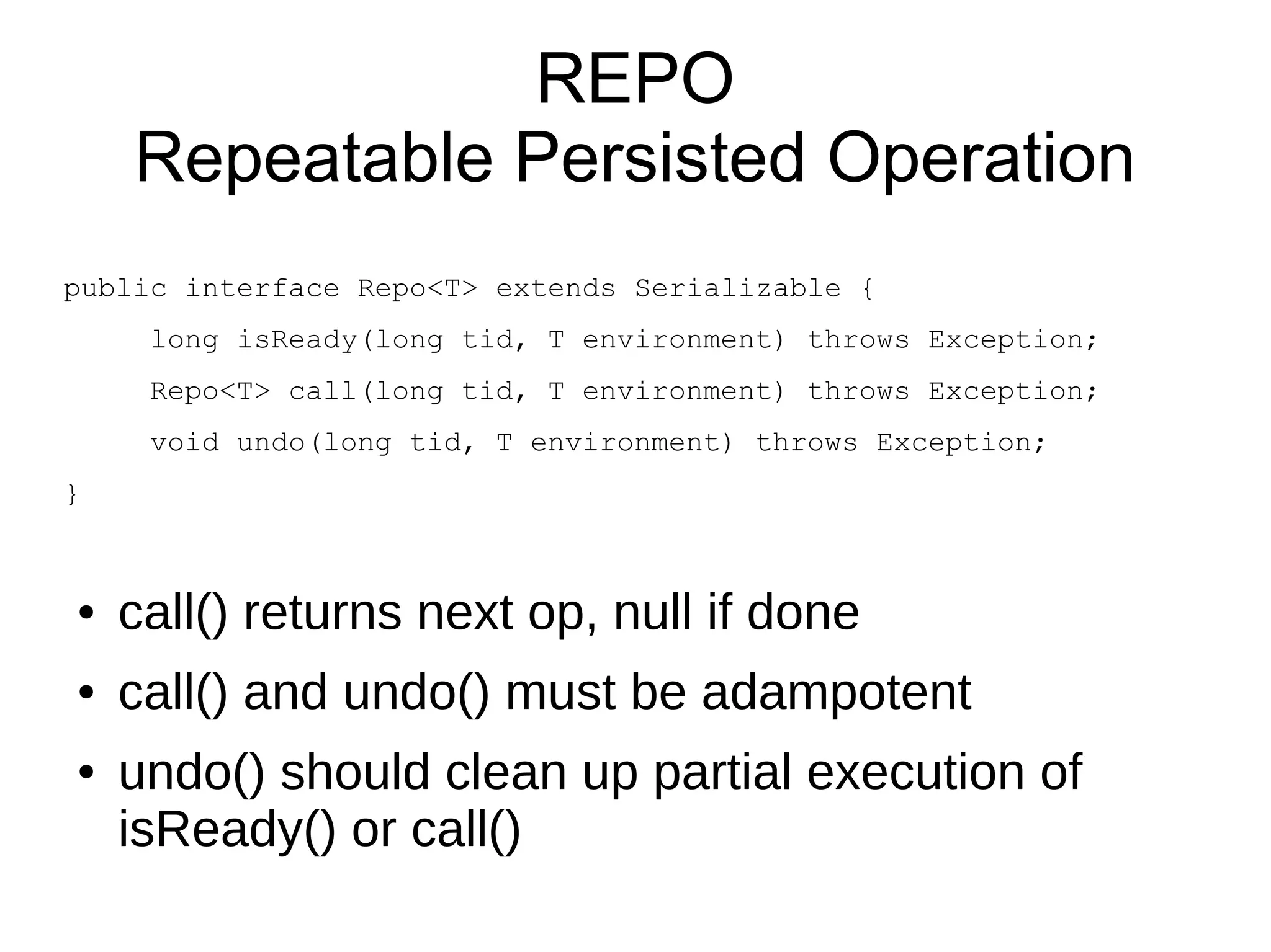 REPO
    Repeatable Persisted Operation
public interface Repo<T> extends Serializable {
     long isReady(long tid, T environment) throws Exception;
     Repo<T> call(long tid, T environment) throws Exception;
     void undo(long tid, T environment) throws Exception;
}



●   call() returns next op, null if done
●   call() and undo() must be adampotent
●   undo() should clean up partial execution of
    isReady() or call()
 