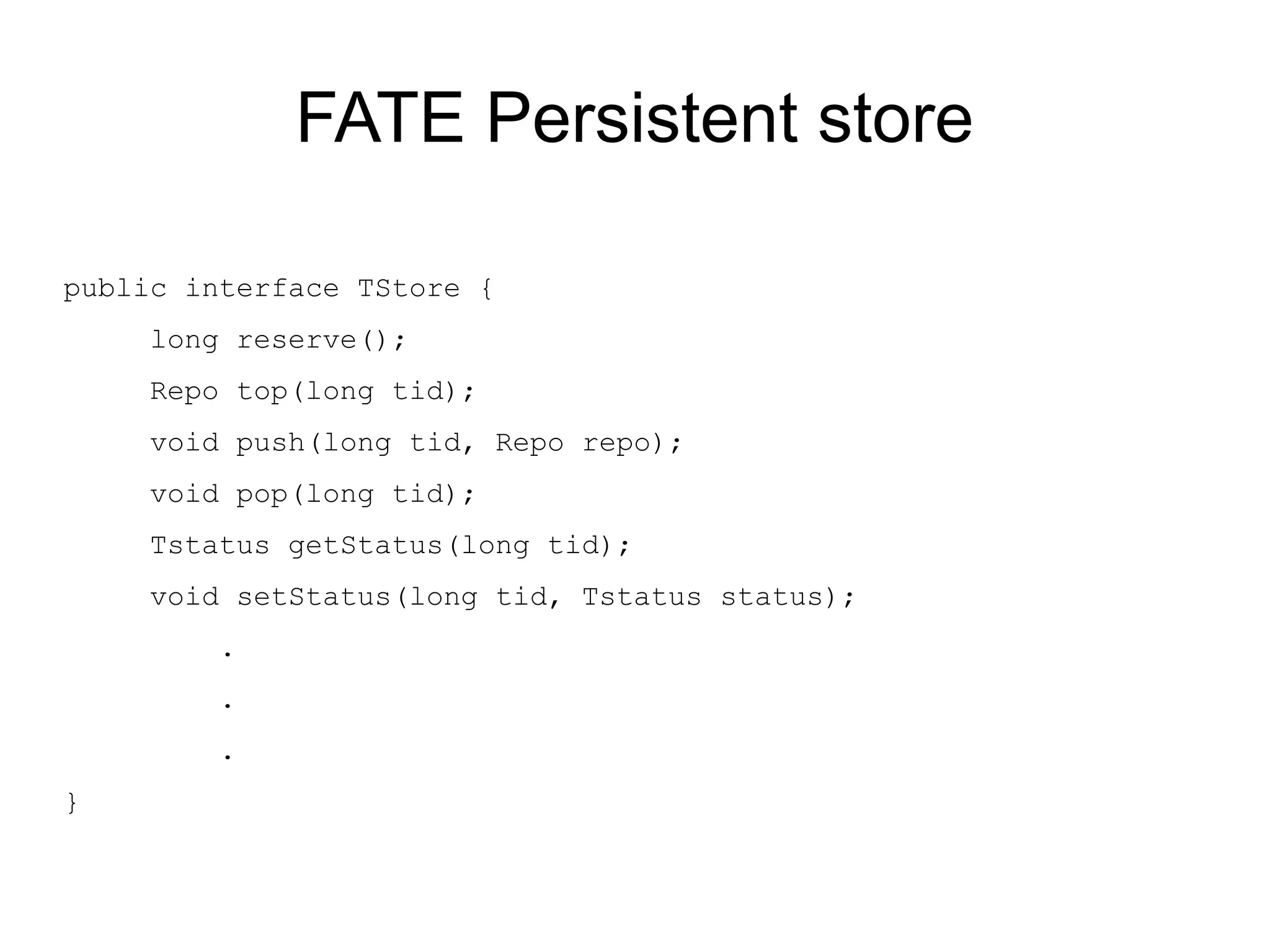 FATE Persistent store

public interface TStore {
    long reserve();
    Repo top(long tid);
    void push(long tid, Repo repo);
    void pop(long tid);
    Tstatus getStatus(long tid);
    void setStatus(long tid, Tstatus status);
        .
        .
        .
}
 
