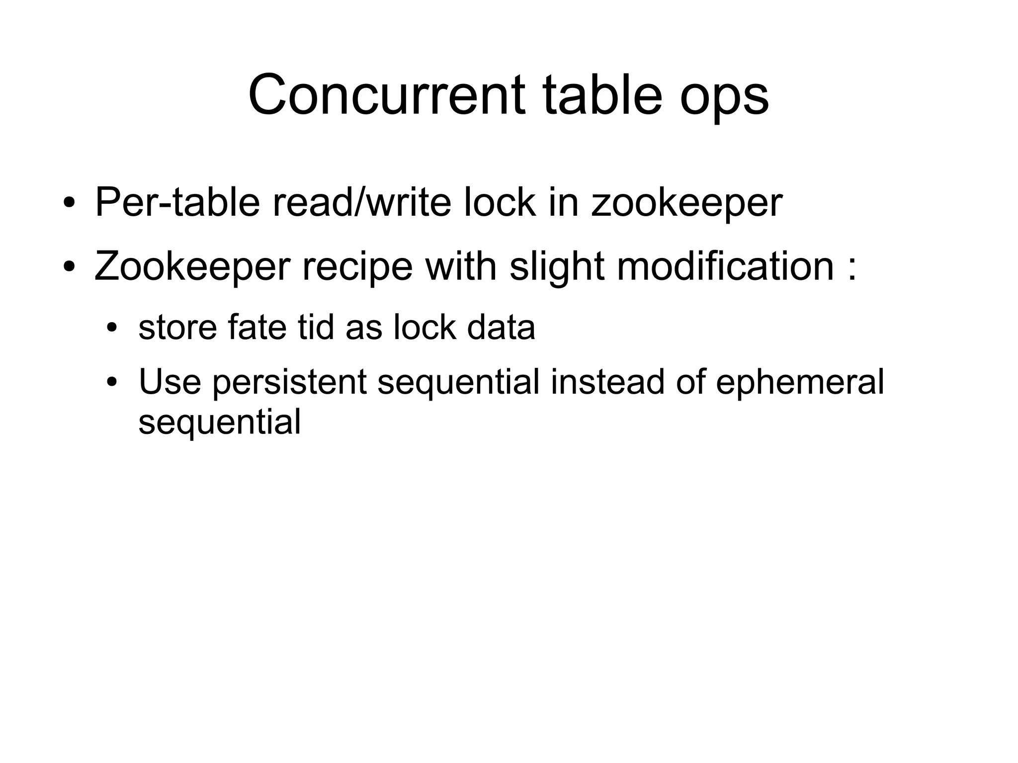 Concurrent table ops
●   Per-table read/write lock in zookeeper
●   Zookeeper recipe with slight modification :
    ●   store fate tid as lock data
    ●   Use persistent sequential instead of ephemeral
        sequential
 