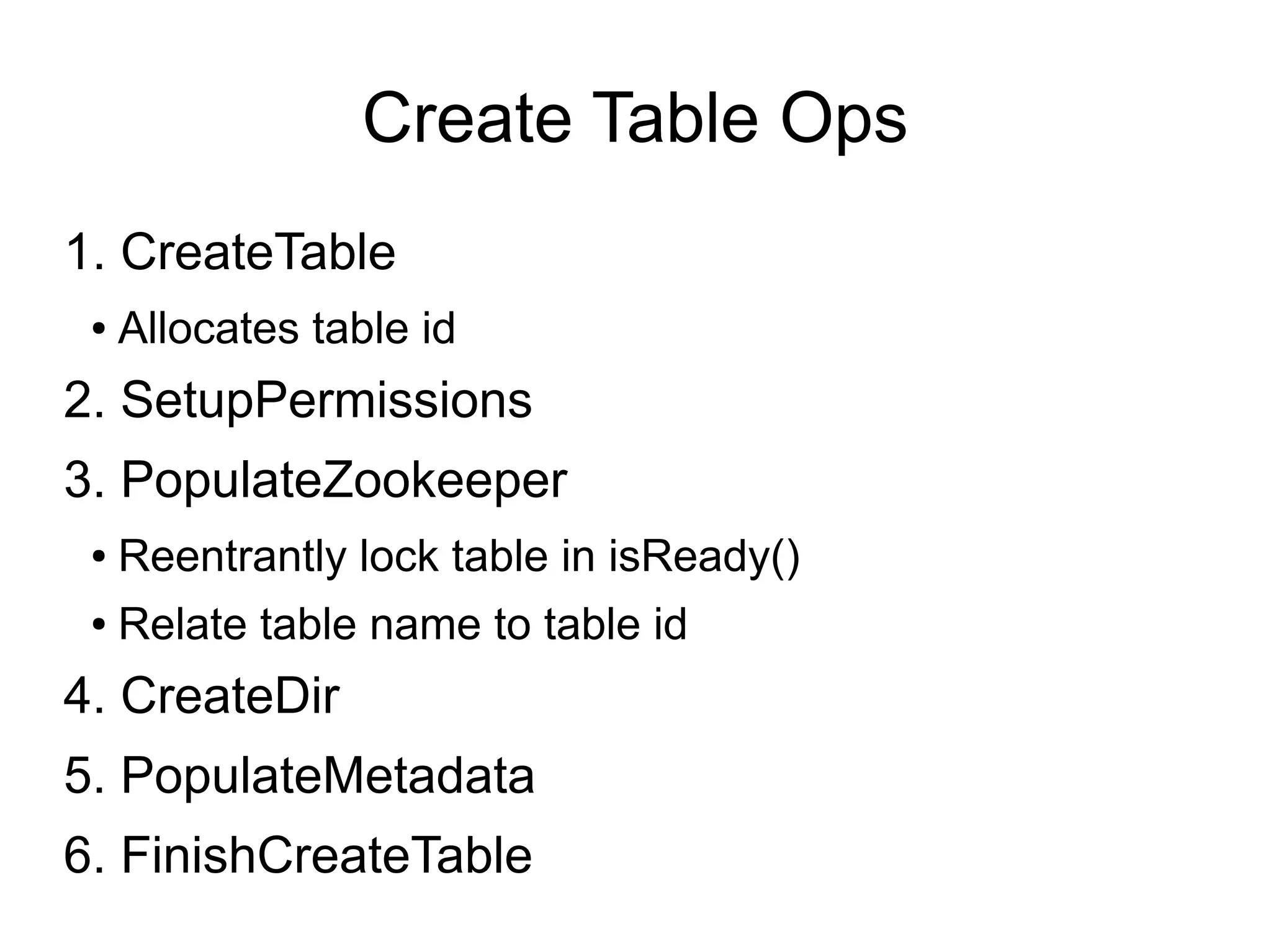 Create Table Ops
1. CreateTable
 ●   Allocates table id
2. SetupPermissions
3. PopulateZookeeper
 ●   Reentrantly lock table in isReady()
 ●   Relate table name to table id
4. CreateDir
5. PopulateMetadata
6. FinishCreateTable
 