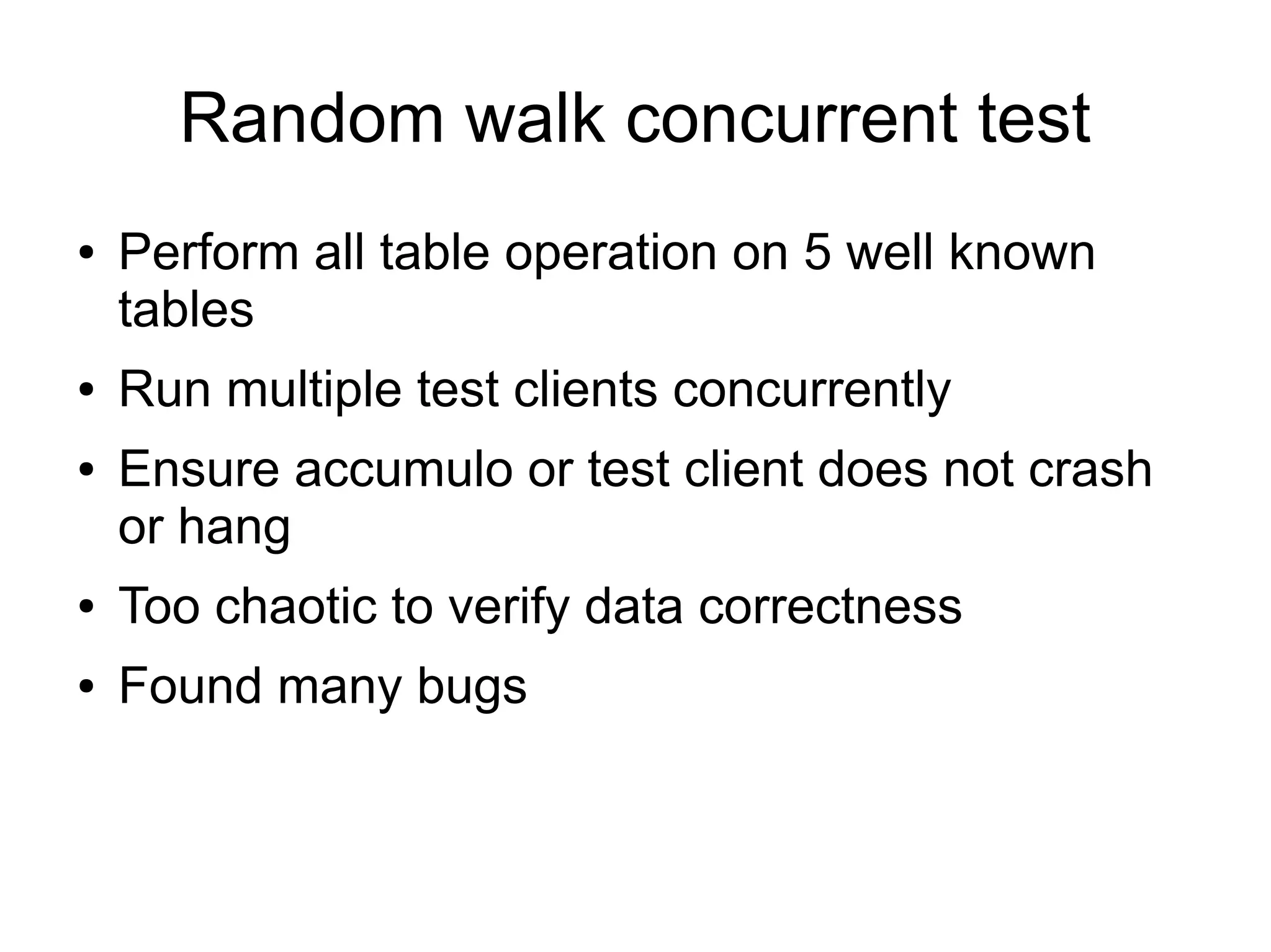 Random walk concurrent test
●   Perform all table operation on 5 well known
    tables
●   Run multiple test clients concurrently
●   Ensure accumulo or test client does not crash
    or hang
●   Too chaotic to verify data correctness
●   Found many bugs
 
