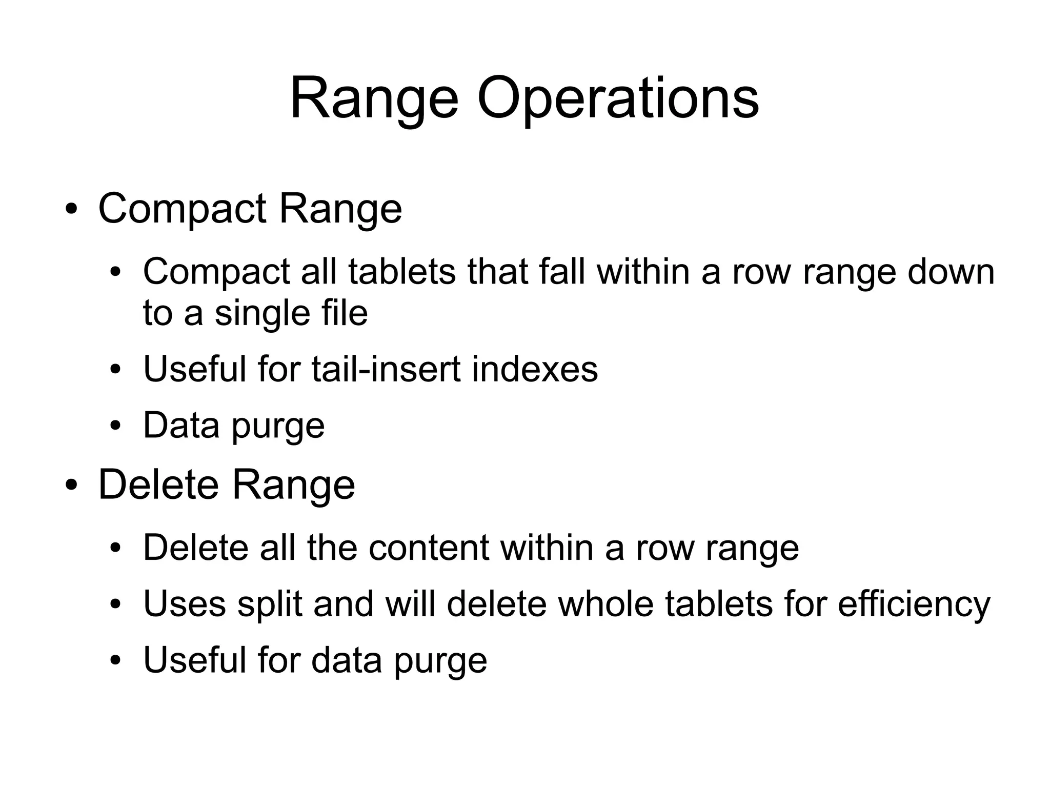 Range Operations
●   Compact Range
    ●   Compact all tablets that fall within a row range down
        to a single file
    ●   Useful for tail-insert indexes
    ●   Data purge
●   Delete Range
    ●   Delete all the content within a row range
    ●   Uses split and will delete whole tablets for efficiency
    ●   Useful for data purge
 