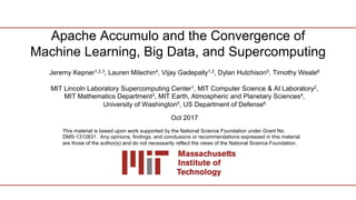 Apache Accumulo and the Convergence of
Machine Learning, Big Data, and Supercomputing
Jeremy Kepner1,2,3, Lauren Milechin4, Vijay Gadepally1,2, Dylan Hutchison5, Timothy Weale6
MIT Lincoln Laboratory Supercomputing Center1, MIT Computer Science & AI Laboratory2,
MIT Mathematics Department3, MIT Earth, Atmospheric and Planetary Sciences4,
University of Washington5, US Department of Defense6
Oct 2017
This material is based upon work supported by the National Science Foundation under Grant No.
DMS-1312831. Any opinions, findings, and conclusions or recommendations expressed in this material
are those of the author(s) and do not necessarily reflect the views of the National Science Foundation.
 