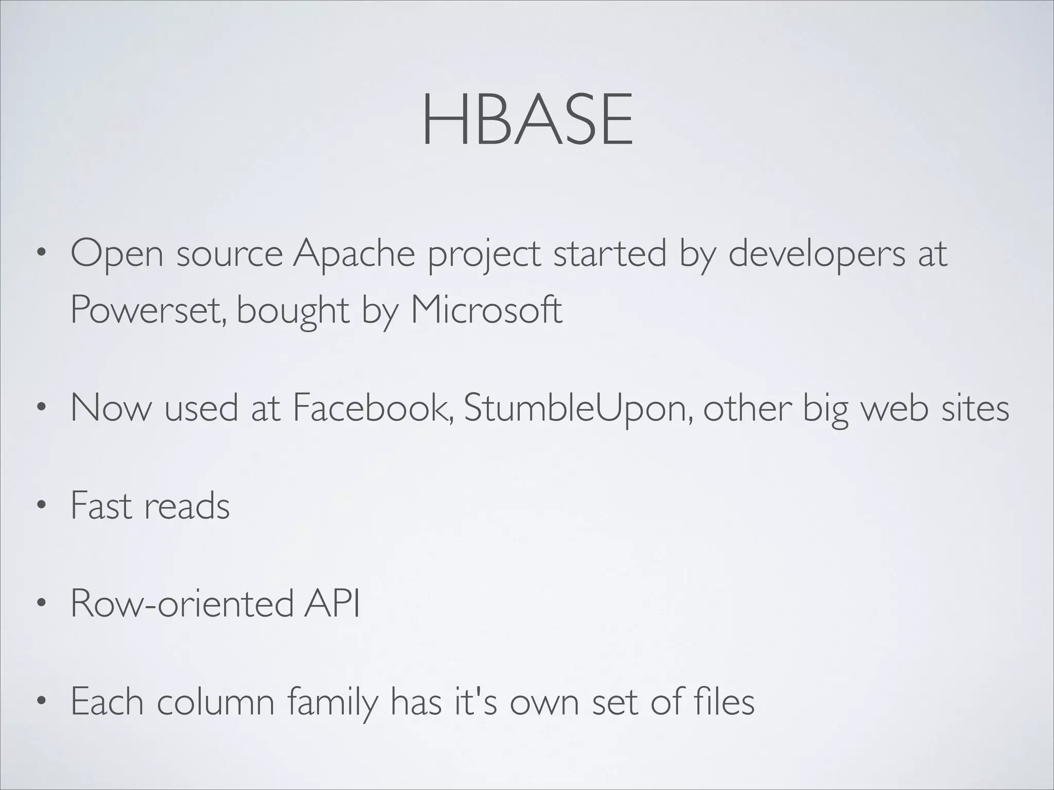 HBASE
• Open source Apache project started by developers at
Powerset, bought by Microsoft	

• Now used at Facebook, StumbleUpon, other big web sites	

• Fast reads	

• Row-oriented API	

• Each column family has it's own set of ﬁles
 