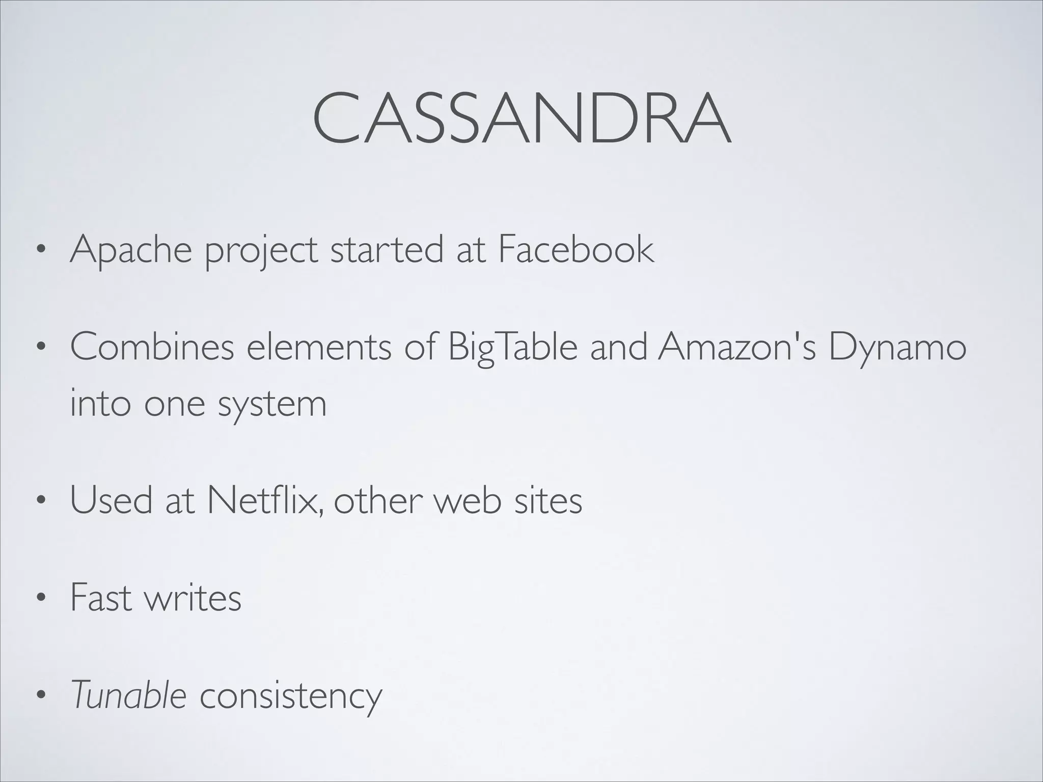 CASSANDRA
• Apache project started at Facebook	

• Combines elements of BigTable and Amazon's Dynamo
into one system	

• Used at Netﬂix, other web sites	

• Fast writes	

• Tunable consistency
 