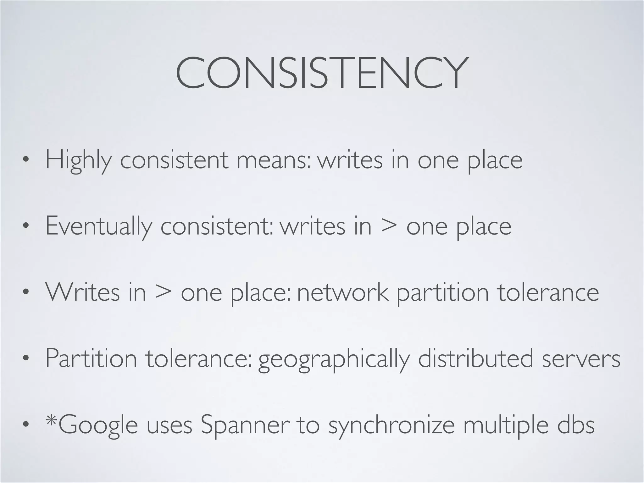 CONSISTENCY
• Highly consistent means: writes in one place	

• Eventually consistent: writes in > one place	

• Writes in > one place: network partition tolerance	

• Partition tolerance: geographically distributed servers	

• *Google uses Spanner to synchronize multiple dbs
 