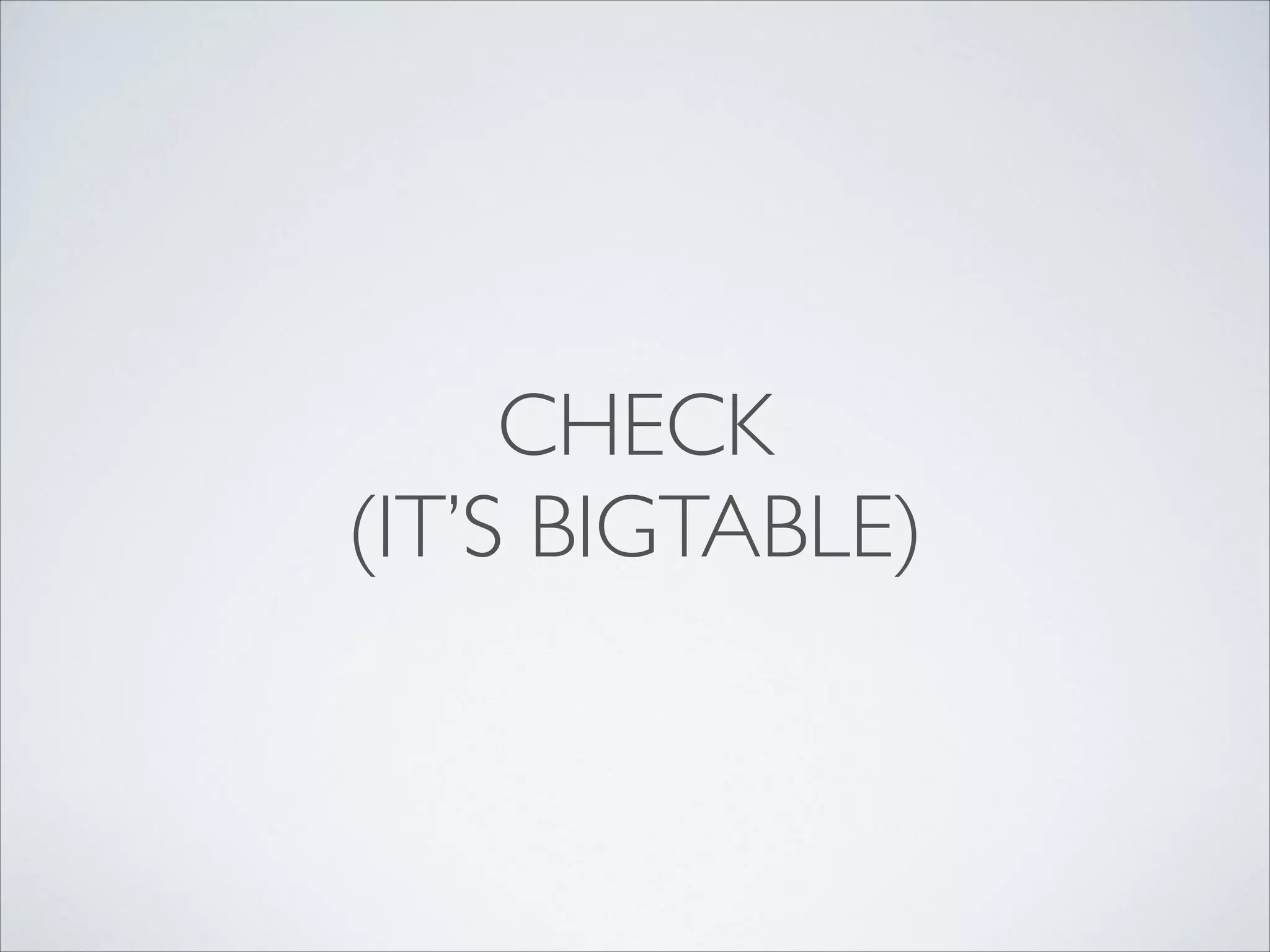 CHECK	

(IT’S BIGTABLE)
 