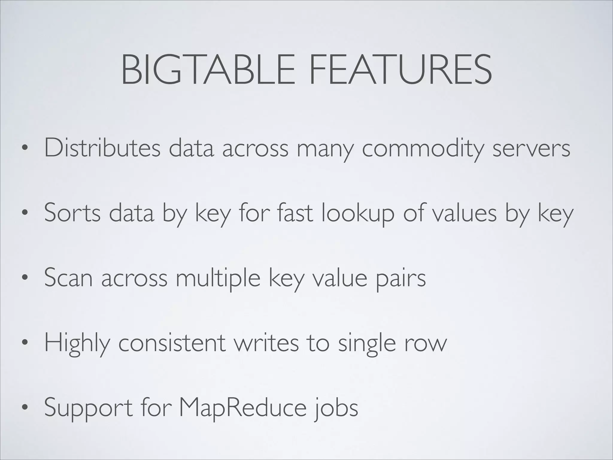 BIGTABLE FEATURES
• Distributes data across many commodity servers	

• Sorts data by key for fast lookup of values by key	

• Scan across multiple key value pairs	

• Highly consistent writes to single row	

• Support for MapReduce jobs
 