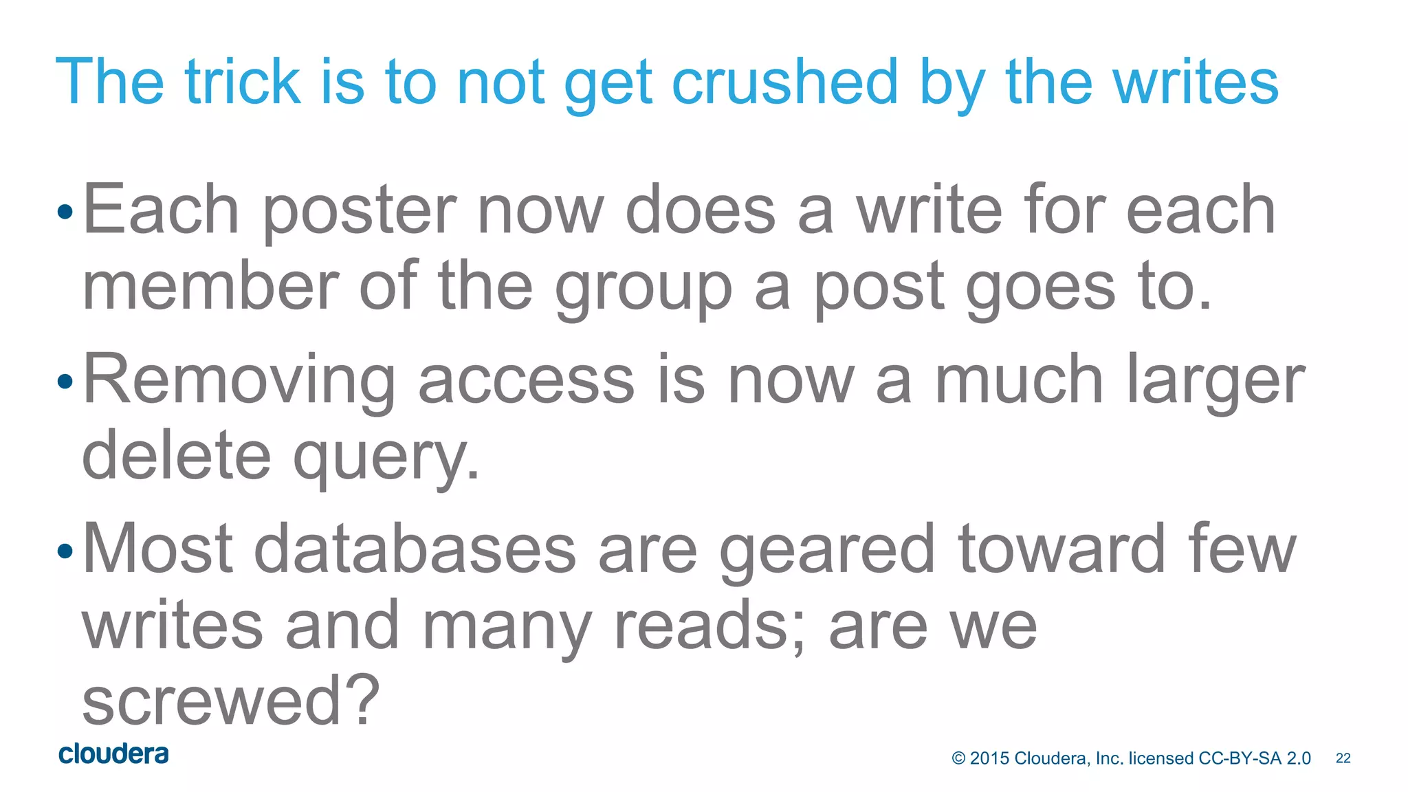 22© 2015 Cloudera, Inc. licensed CC-BY-SA 2.0
The trick is to not get crushed by the writes
•Each poster now does a write for each
member of the group a post goes to.
•Removing access is now a much larger
delete query.
•Most databases are geared toward few
writes and many reads; are we
screwed?
 