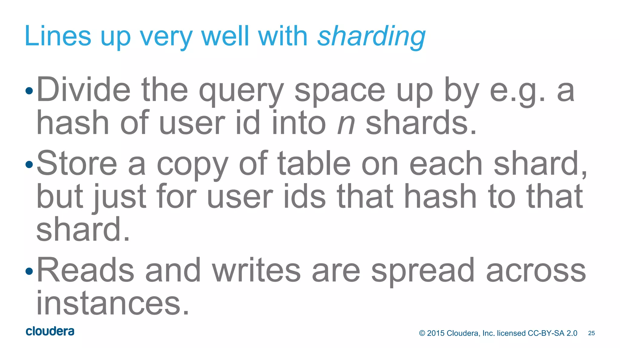 25© 2015 Cloudera, Inc. licensed CC-BY-SA 2.0
Lines up very well with sharding
•Divide the query space up by e.g. a
hash of user id into n shards.
•Store a copy of table on each shard,
but just for user ids that hash to that
shard.
•Reads and writes are spread across
instances.
 