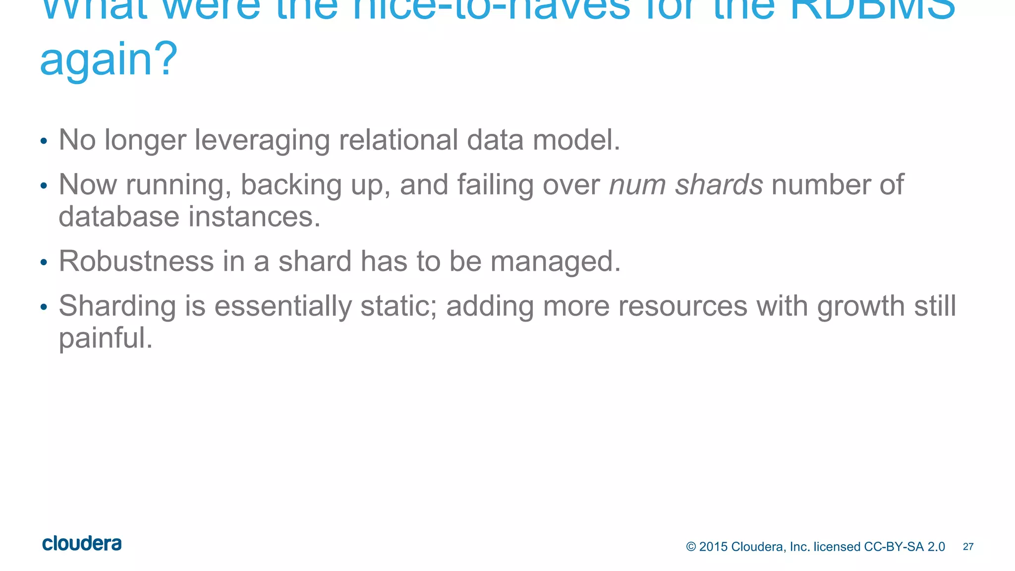 27© 2015 Cloudera, Inc. licensed CC-BY-SA 2.0
What were the nice-to-haves for the RDBMS
again?
• No longer leveraging relational data model.
• Now running, backing up, and failing over num shards number of
database instances.
• Robustness in a shard has to be managed.
• Sharding is essentially static; adding more resources with growth still
painful.
 