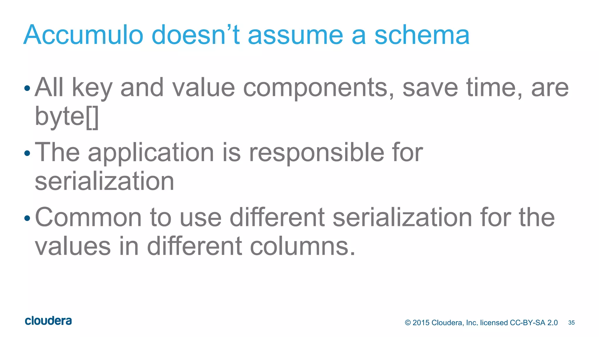 35© 2015 Cloudera, Inc. licensed CC-BY-SA 2.0
Accumulo doesn’t assume a schema
•All key and value components, save time, are
byte[]
•The application is responsible for
serialization
•Common to use different serialization for the
values in different columns.
 