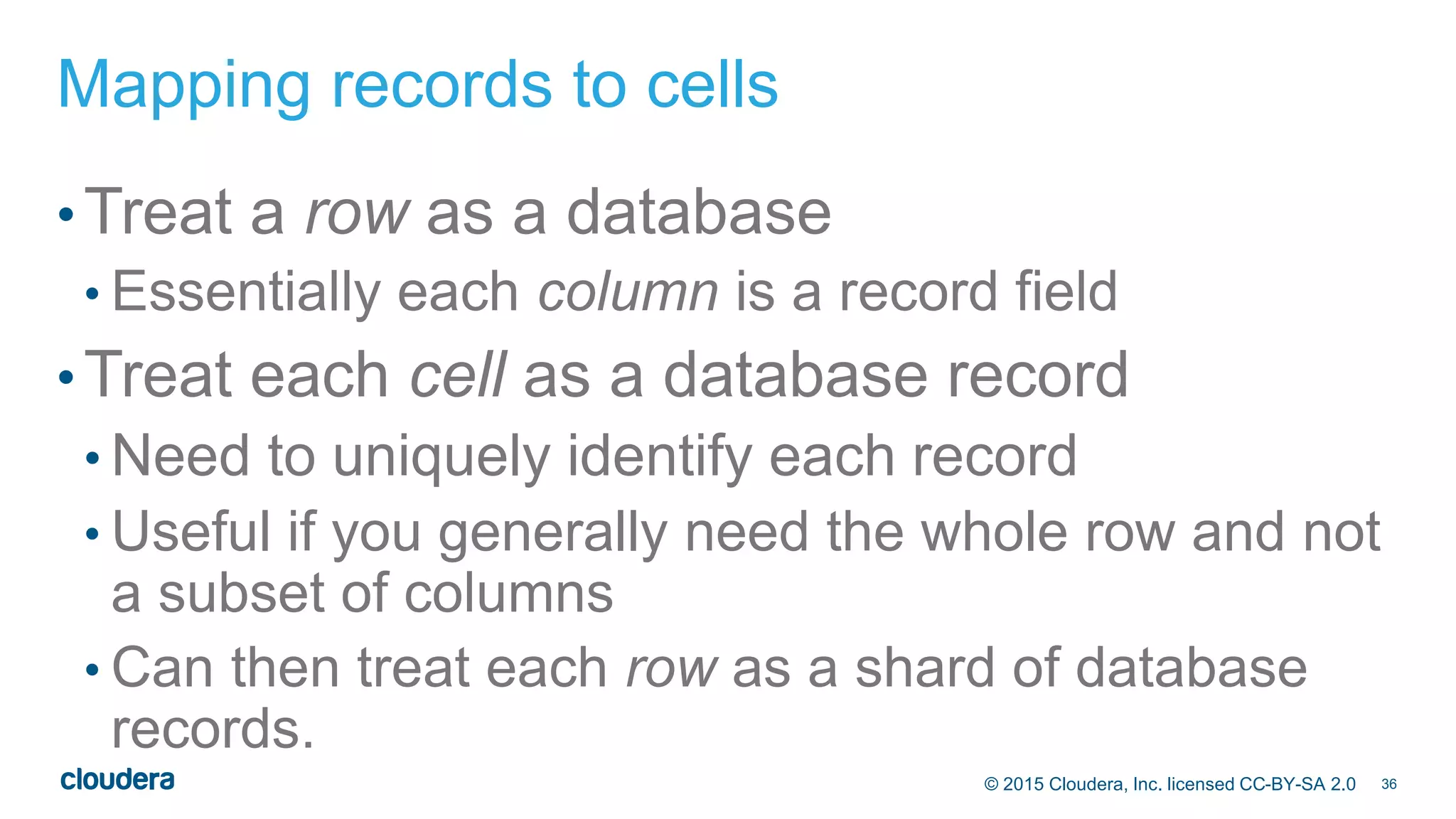36© 2015 Cloudera, Inc. licensed CC-BY-SA 2.0
Mapping records to cells
•Treat a row as a database
• Essentially each column is a record field
•Treat each cell as a database record
• Need to uniquely identify each record
• Useful if you generally need the whole row and not
a subset of columns
• Can then treat each row as a shard of database
records.
 