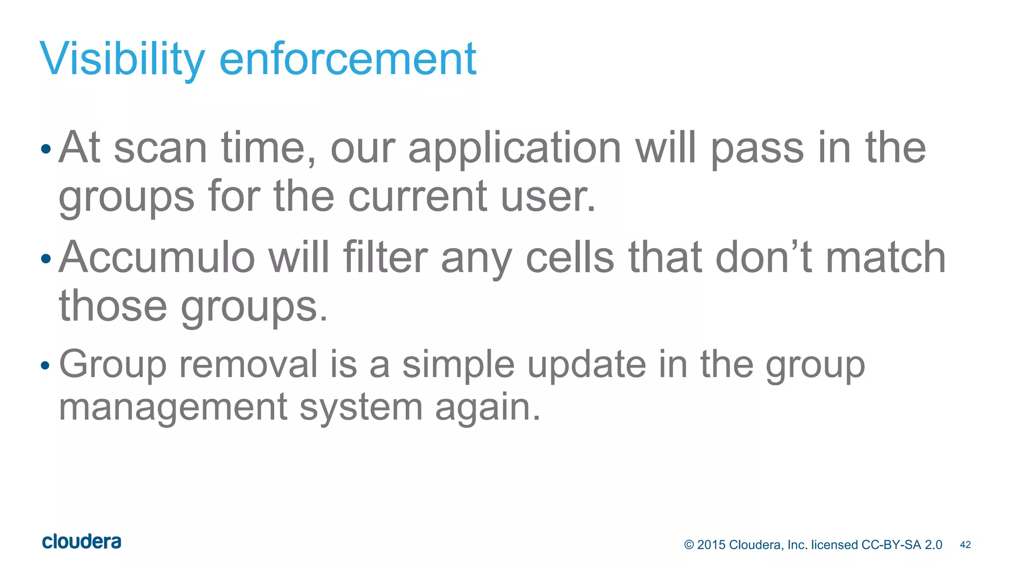 42© 2015 Cloudera, Inc. licensed CC-BY-SA 2.0
Visibility enforcement
•At scan time, our application will pass in the
groups for the current user.
•Accumulo will filter any cells that don’t match
those groups.
• Group removal is a simple update in the group
management system again.
 