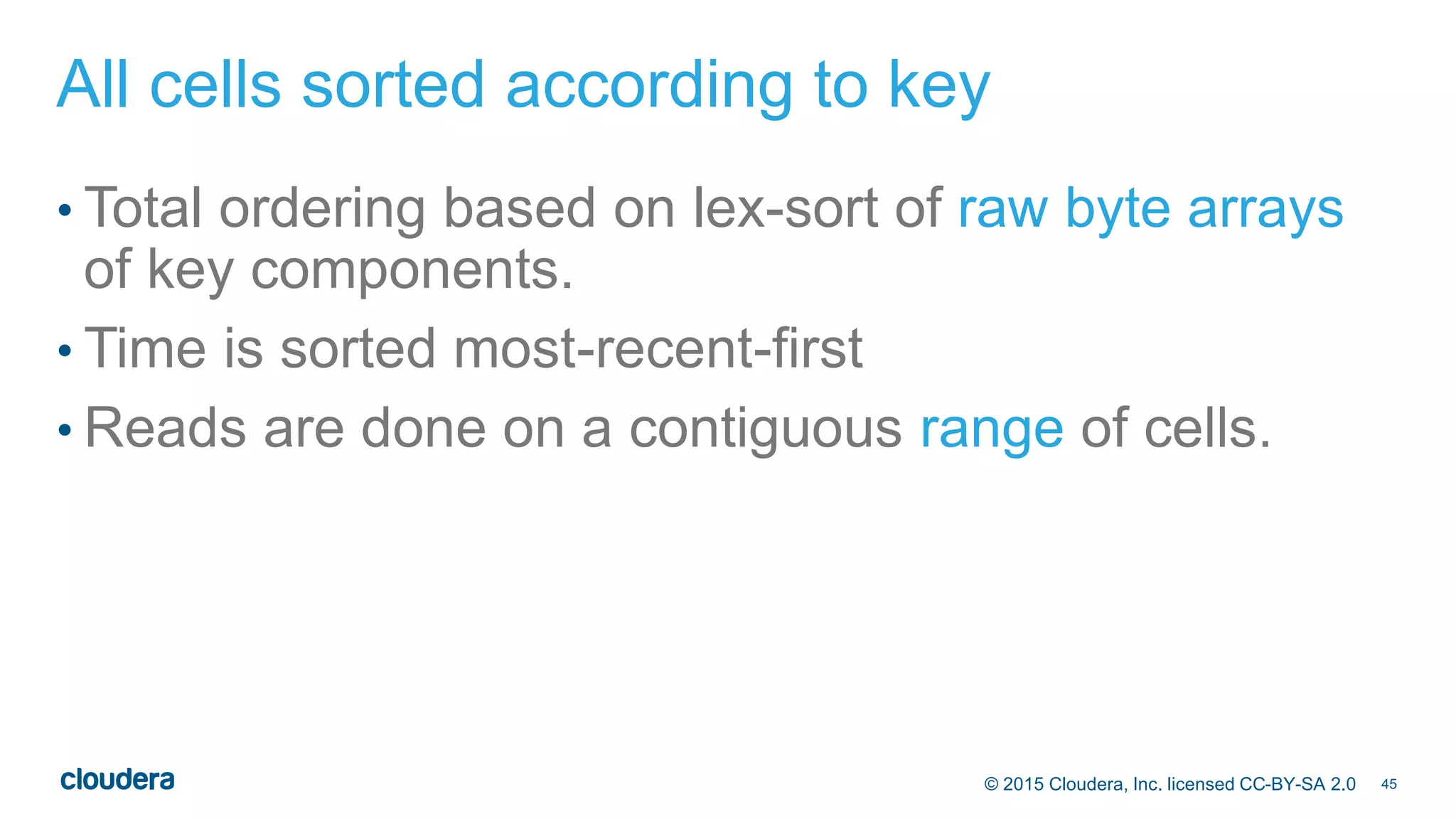 45© 2015 Cloudera, Inc. licensed CC-BY-SA 2.0
All cells sorted according to key
• Total ordering based on lex-sort of raw byte arrays
of key components.
• Time is sorted most-recent-first
• Reads are done on a contiguous range of cells.
 