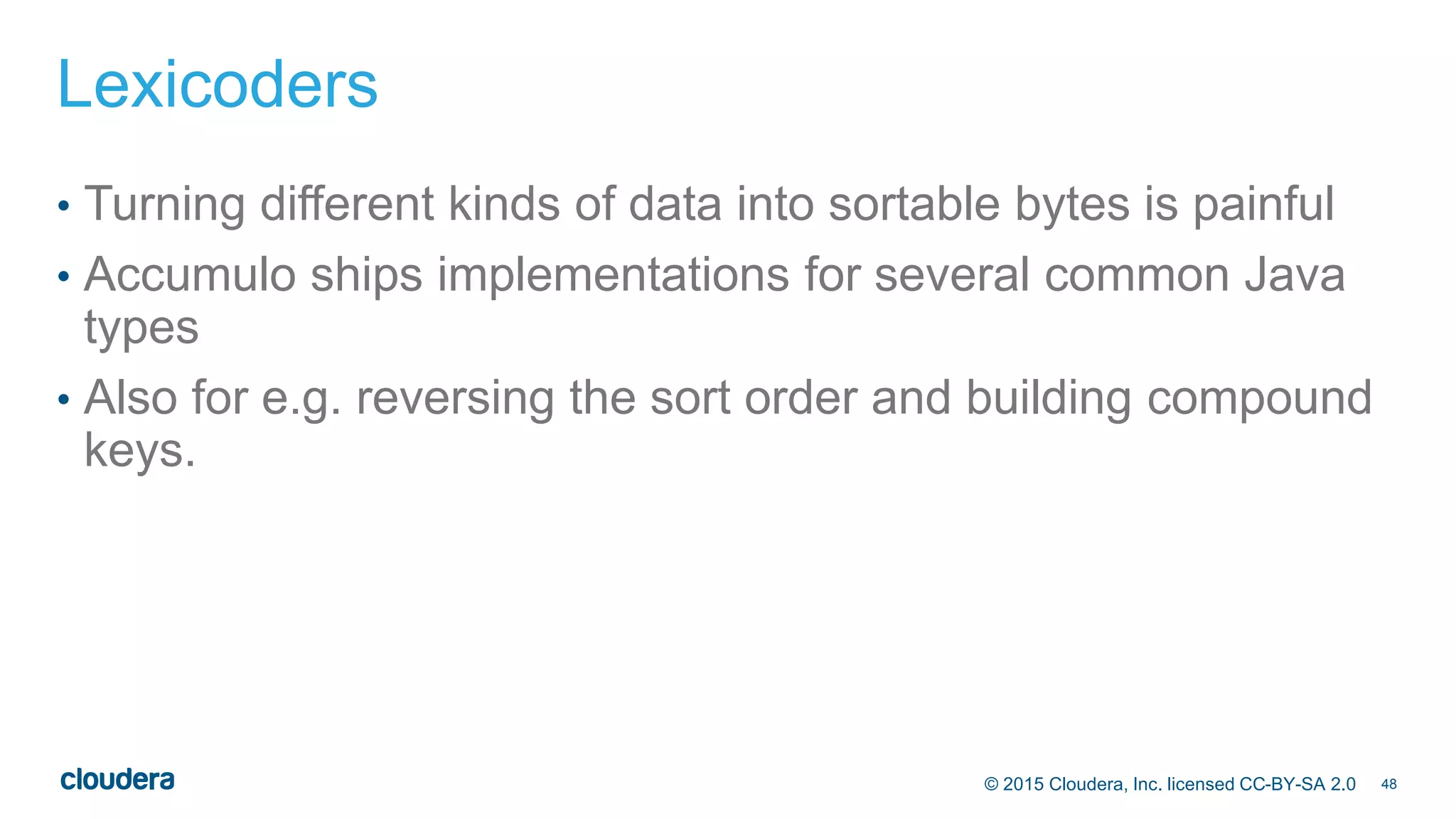 48© 2015 Cloudera, Inc. licensed CC-BY-SA 2.0
Lexicoders
• Turning different kinds of data into sortable bytes is painful
• Accumulo ships implementations for several common Java
types
• Also for e.g. reversing the sort order and building compound
keys.
 