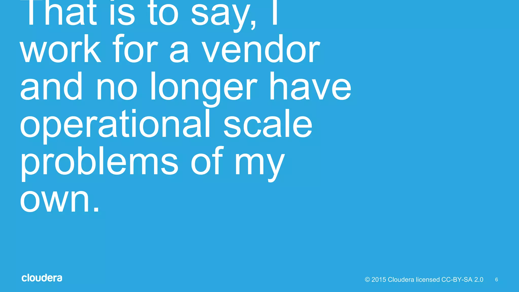 6© 2015 Cloudera licensed CC-BY-SA 2.0
That is to say, I
work for a vendor
and no longer have
operational scale
problems of my
own.
 