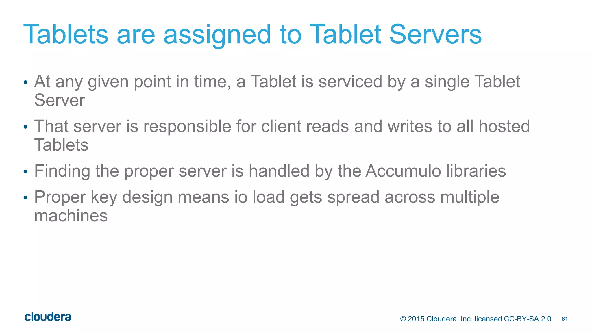 61© 2015 Cloudera, Inc. licensed CC-BY-SA 2.0
Tablets are assigned to Tablet Servers
• At any given point in time, a Tablet is serviced by a single Tablet
Server
• That server is responsible for client reads and writes to all hosted
Tablets
• Finding the proper server is handled by the Accumulo libraries
• Proper key design means io load gets spread across multiple
machines
 