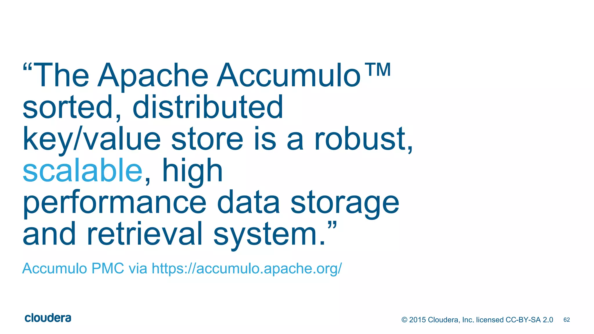 62© 2015 Cloudera, Inc. licensed CC-BY-SA 2.0
“The Apache Accumulo™
sorted, distributed
key/value store is a robust,
scalable, high
performance data storage
and retrieval system.”
Accumulo PMC via https://accumulo.apache.org/
 